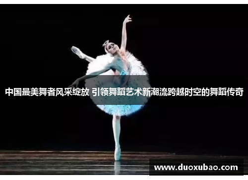 中国最美舞者风采绽放 引领舞蹈艺术新潮流跨越时空的舞蹈传奇