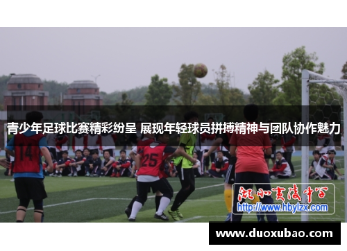 青少年足球比赛精彩纷呈 展现年轻球员拼搏精神与团队协作魅力